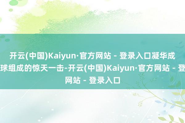 开云(中国)Kaiyun·官方网站 - 登录入口凝华成一方寰球组成的惊天一击-开云(中国)Kaiyun·官方网站 - 登录入口