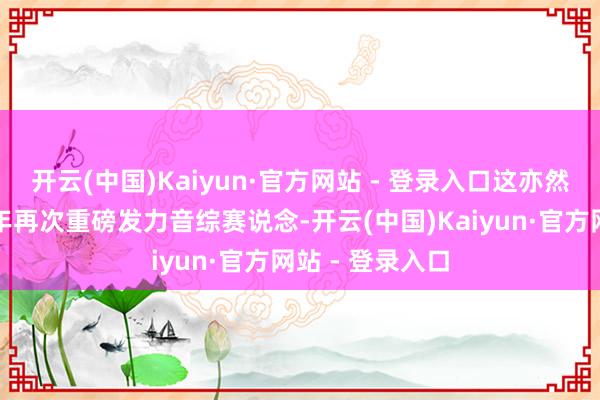 开云(中国)Kaiyun·官方网站 - 登录入口这亦然增加宝时隔十年再次重磅发力音综赛说念-开云(中国)Kaiyun·官方网站 - 登录入口