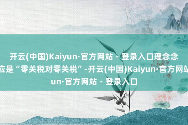 开云(中国)Kaiyun·官方网站 - 登录入口理念念的关税契约应是“零关税对零关税”-开云(中国)Kaiyun·官方网站 - 登录入口