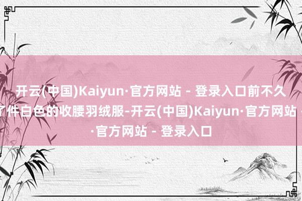 开云(中国)Kaiyun·官方网站 - 登录入口前不久我就去买了件白色的收腰羽绒服-开云(中国)Kaiyun·官方网站 - 登录入口