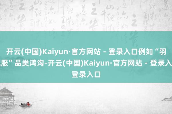 开云(中国)Kaiyun·官方网站 - 登录入口例如“羽绒服”品类鸿沟-开云(中国)Kaiyun·官方网站 - 登录入口