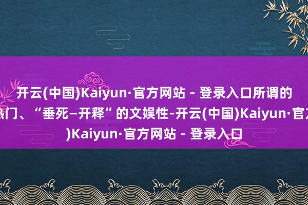 开云(中国)Kaiyun·官方网站 - 登录入口所谓的心绪价值、社会热门、“垂死—开释”的文娱性-开云(中国)Kaiyun·官方网站 - 登录入口