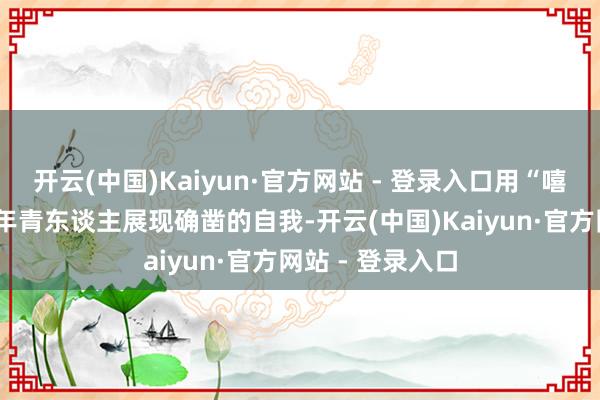 开云(中国)Kaiyun·官方网站 - 登录入口用“嘻哈+撸串”引颈年青东谈主展现确凿的自我-开云(中国)Kaiyun·官方网站 - 登录入口