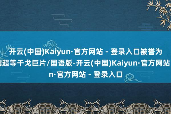 开云(中国)Kaiyun·官方网站 - 登录入口被誉为电影史上的超等干戈巨片/国语版-开云(中国)Kaiyun·官方网站 - 登录入口