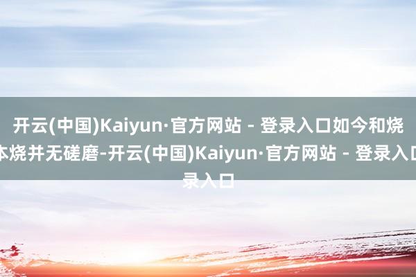 开云(中国)Kaiyun·官方网站 - 登录入口如今和烧本烧并无磋磨-开云(中国)Kaiyun·官方网站 - 登录入口