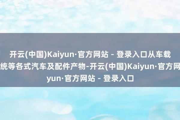 开云(中国)Kaiyun·官方网站 - 登录入口从车载音响到导航系统等各式汽车及配件产物-开云(中国)Kaiyun·官方网站 - 登录入口