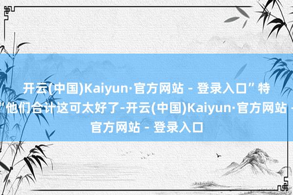 开云(中国)Kaiyun·官方网站 - 登录入口”　　特朗普称：“他们合计这可太好了-开云(中国)Kaiyun·官方网站 - 登录入口