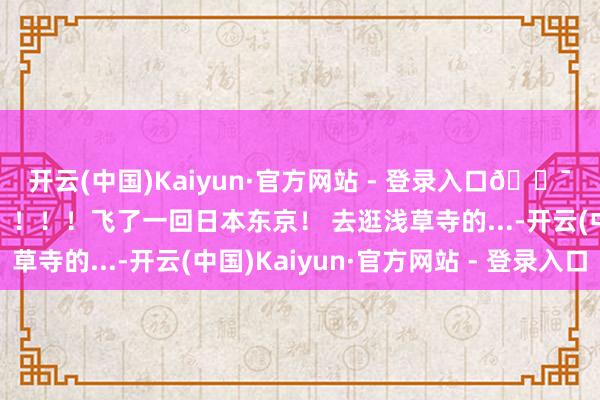 开云(中国)Kaiyun·官方网站 - 登录入口🇯🇵为了这18件事!!!!飞了一回日本东京! 去逛浅草寺的...-开云(中国)Kaiyun·官方网站 - 登录入口