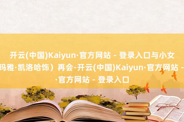 开云(中国)Kaiyun·官方网站 - 登录入口与小女孩莉萝（玛雅·凯洛哈饰）再会-开云(中国)Kaiyun·官方网站 - 登录入口