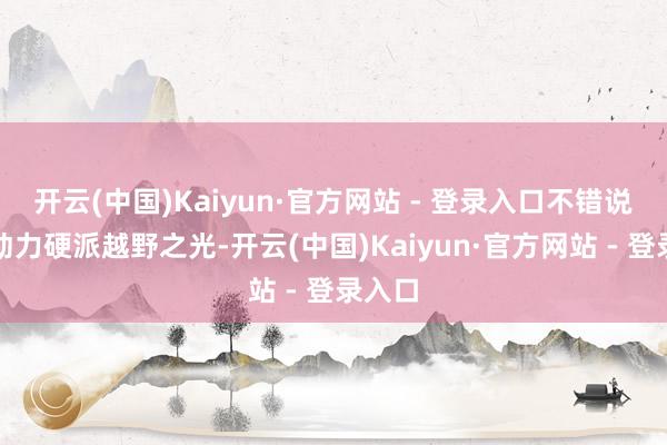 开云(中国)Kaiyun·官方网站 - 登录入口不错说是新动力硬派越野之光-开云(中国)Kaiyun·官方网站 - 登录入口