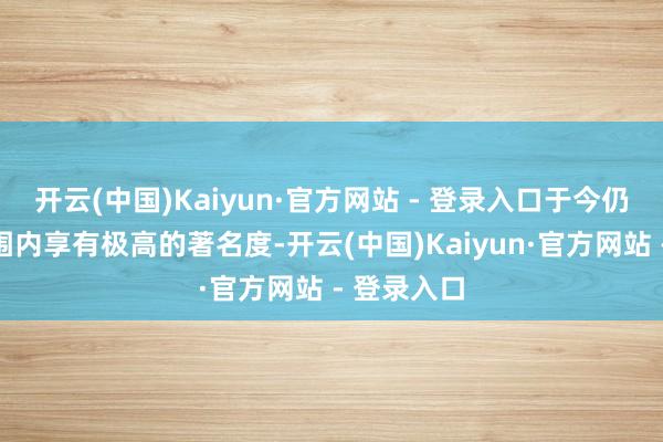开云(中国)Kaiyun·官方网站 - 登录入口于今仍在寰球范围内享有极高的著名度-开云(中国)Kaiyun·官方网站 - 登录入口