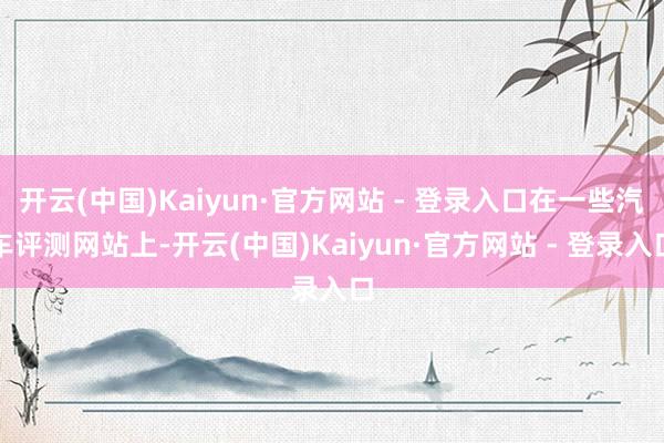 开云(中国)Kaiyun·官方网站 - 登录入口在一些汽车评测网站上-开云(中国)Kaiyun·官方网站 - 登录入口