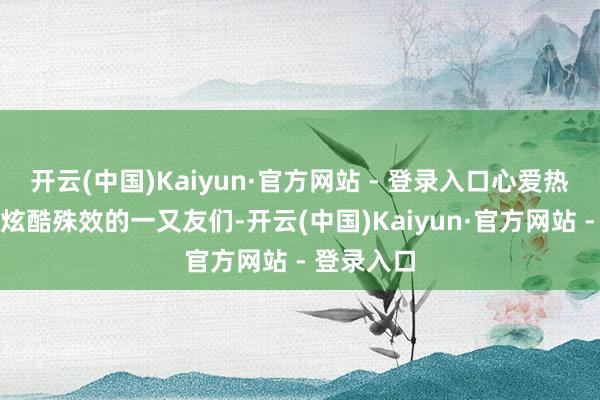 开云(中国)Kaiyun·官方网站 - 登录入口心爱热血别传和炫酷殊效的一又友们-开云(中国)Kaiyun·官方网站 - 登录入口
