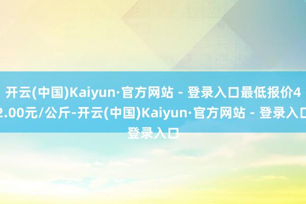 开云(中国)Kaiyun·官方网站 - 登录入口最低报价42.00元/公斤-开云(中国)Kaiyun·官方网站 - 登录入口