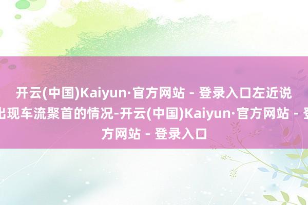 开云(中国)Kaiyun·官方网站 - 登录入口左近说念路将出现车流聚首的情况-开云(中国)Kaiyun·官方网站 - 登录入口