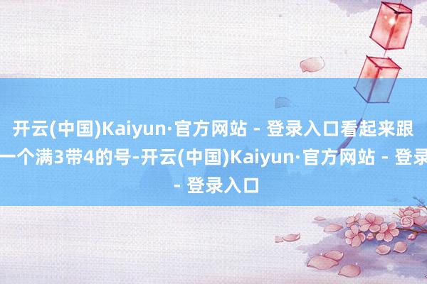 开云(中国)Kaiyun·官方网站 - 登录入口看起来跟约略一个满3带4的号-开云(中国)Kaiyun·官方网站 - 登录入口