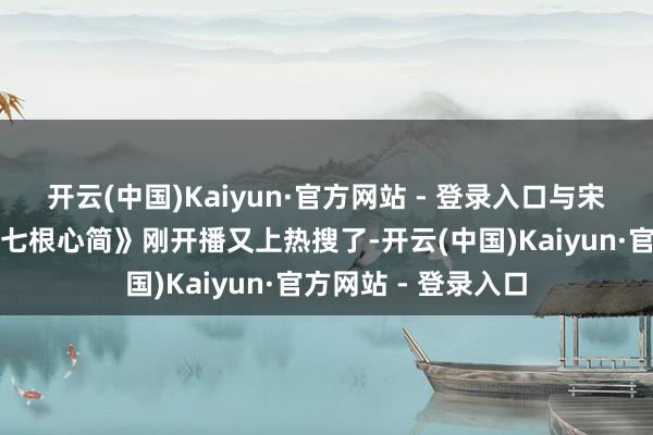 开云(中国)Kaiyun·官方网站 - 登录入口与宋威龙二搭的新剧《七根心简》刚开播又上热搜了-开云(中国)Kaiyun·官方网站 - 登录入口
