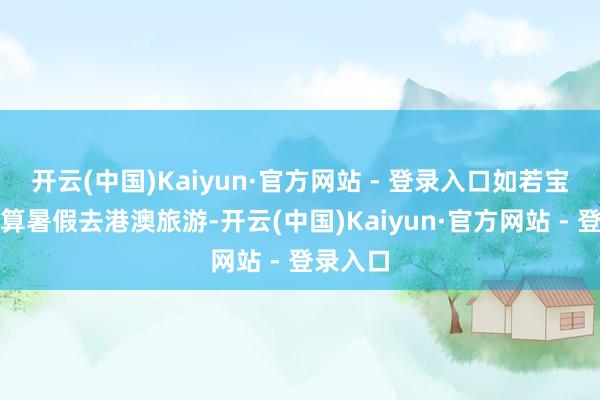 开云(中国)Kaiyun·官方网站 - 登录入口如若宝子们打算暑假去港澳旅游-开云(中国)Kaiyun·官方网站 - 登录入口