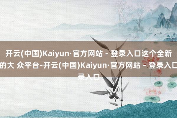 开云(中国)Kaiyun·官方网站 - 登录入口这个全新的大 众平台-开云(中国)Kaiyun·官方网站 - 登录入口