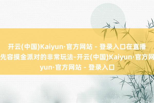 开云(中国)Kaiyun·官方网站 - 登录入口在直播中为全球珍惜先容摸金派对的非常玩法-开云(中国)Kaiyun·官方网站 - 登录入口