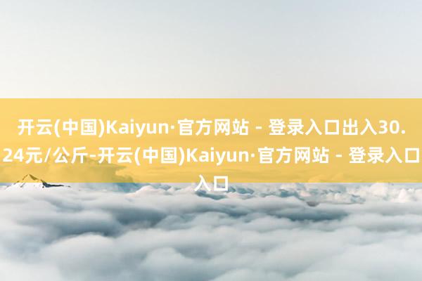 开云(中国)Kaiyun·官方网站 - 登录入口出入30.24元/公斤-开云(中国)Kaiyun·官方网站 - 登录入口