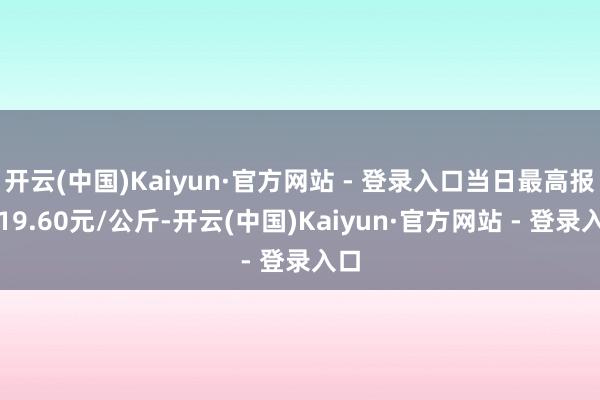 开云(中国)Kaiyun·官方网站 - 登录入口当日最高报价19.60元/公斤-开云(中国)Kaiyun·官方网站 - 登录入口