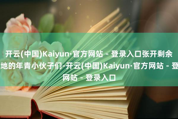 开云(中国)Kaiyun·官方网站 - 登录入口张开剩余82%当地的年青小伙子们-开云(中国)Kaiyun·官方网站 - 登录入口