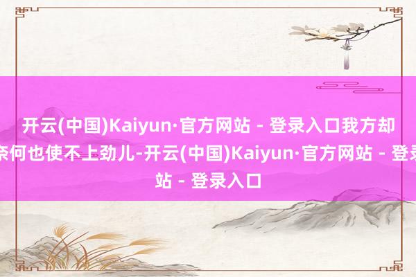 开云(中国)Kaiyun·官方网站 - 登录入口我方却粗略奈何也使不上劲儿-开云(中国)Kaiyun·官方网站 - 登录入口