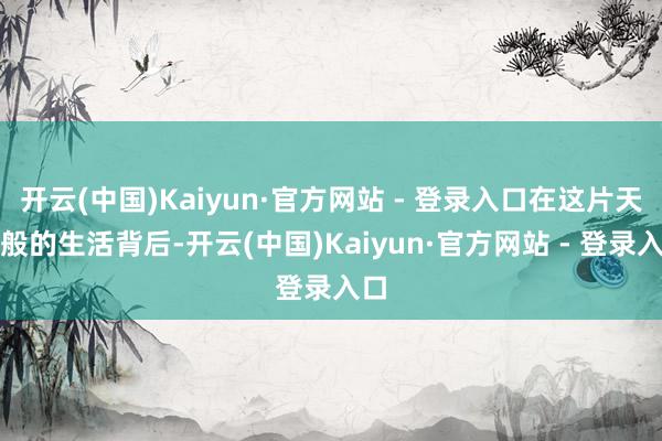 开云(中国)Kaiyun·官方网站 - 登录入口在这片天国般的生活背后-开云(中国)Kaiyun·官方网站 - 登录入口