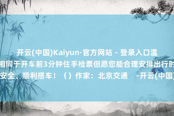 开云(中国)Kaiyun·官方网站 - 登录入口温馨辅导您快速进站厅各次列车相同于开车前3分钟住手检票但愿您能合理安排出行时间安全、顺利搭车！（）作家：北京交通    -开云(中国)Kaiyun·官方网站 - 登录入口