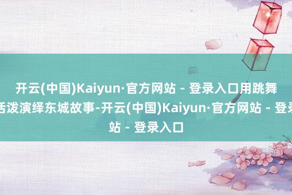 开云(中国)Kaiyun·官方网站 - 登录入口用跳舞艺术活泼演绎东城故事-开云(中国)Kaiyun·官方网站 - 登录入口