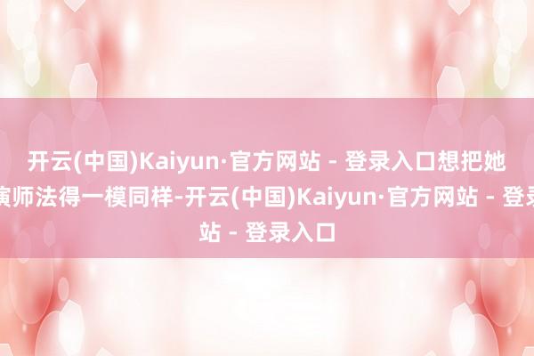 开云(中国)Kaiyun·官方网站 - 登录入口想把她的扮演师法得一模同样-开云(中国)Kaiyun·官方网站 - 登录入口
