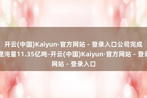 开云(中国)Kaiyun·官方网站 - 登录入口公司完成货品混沌量11.35亿吨-开云(中国)Kaiyun·官方网站 - 登录入口