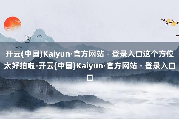 开云(中国)Kaiyun·官方网站 - 登录入口这个方位太好拍啦-开云(中国)Kaiyun·官方网站 - 登录入口