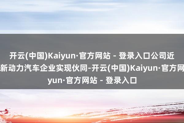 开云(中国)Kaiyun·官方网站 - 登录入口公司近日与国内最大新动力汽车企业实现伙同-开云(中国)Kaiyun·官方网站 - 登录入口