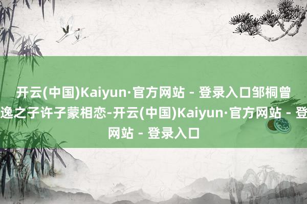 开云(中国)Kaiyun·官方网站 - 登录入口邹桐曾与许志逸之子许子蒙相恋-开云(中国)Kaiyun·官方网站 - 登录入口