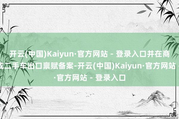 开云(中国)Kaiyun·官方网站 - 登录入口并在商务部门完成二手车出口禀赋备案-开云(中国)Kaiyun·官方网站 - 登录入口