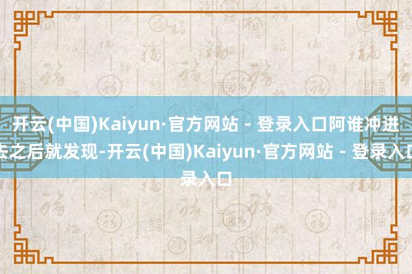 开云(中国)Kaiyun·官方网站 - 登录入口阿谁冲进去之后就发现-开云(中国)Kaiyun·官方网站 - 登录入口