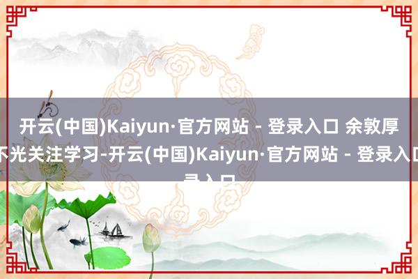 开云(中国)Kaiyun·官方网站 - 登录入口 余敦厚不光关注学习-开云(中国)Kaiyun·官方网站 - 登录入口