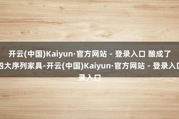 开云(中国)Kaiyun·官方网站 - 登录入口 酿成了四大序列家具-开云(中国)Kaiyun·官方网站 - 登录入口