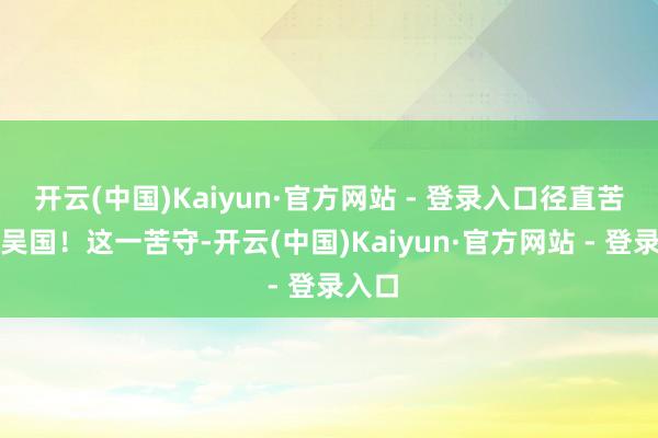 开云(中国)Kaiyun·官方网站 - 登录入口径直苦守了吴国！这一苦守-开云(中国)Kaiyun·官方网站 - 登录入口