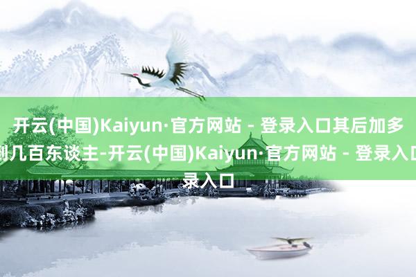 开云(中国)Kaiyun·官方网站 - 登录入口其后加多到几百东谈主-开云(中国)Kaiyun·官方网站 - 登录入口