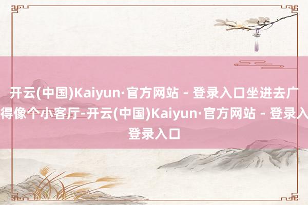 开云(中国)Kaiyun·官方网站 - 登录入口坐进去广大得像个小客厅-开云(中国)Kaiyun·官方网站 - 登录入口