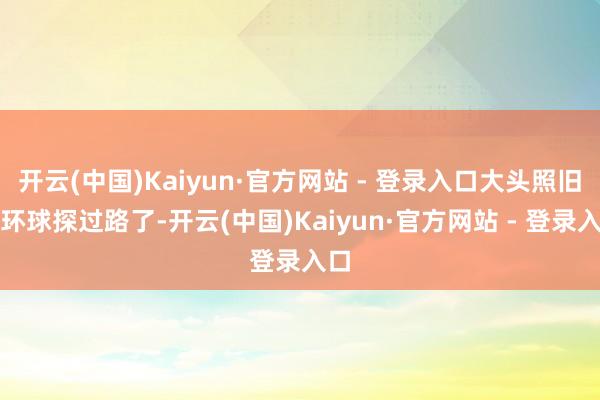 开云(中国)Kaiyun·官方网站 - 登录入口大头照旧帮环球探过路了-开云(中国)Kaiyun·官方网站 - 登录入口