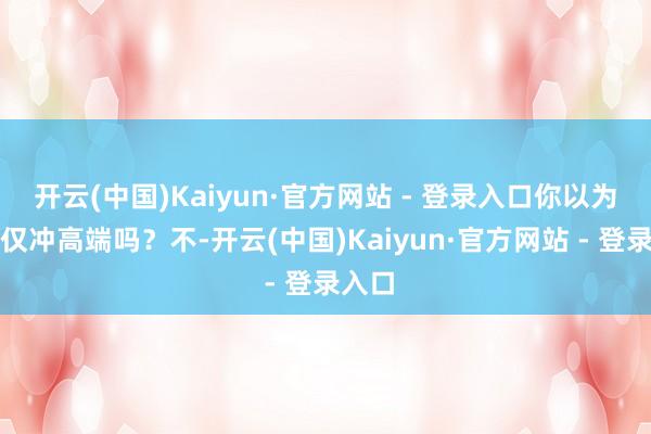 开云(中国)Kaiyun·官方网站 - 登录入口你以为这仅仅冲高端吗？不-开云(中国)Kaiyun·官方网站 - 登录入口