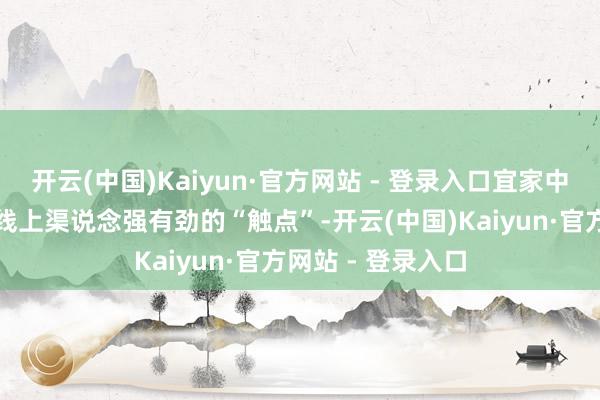 开云(中国)Kaiyun·官方网站 - 登录入口宜家中国也增多了一个线上渠说念强有劲的“触点”-开云(中国)Kaiyun·官方网站 - 登录入口
