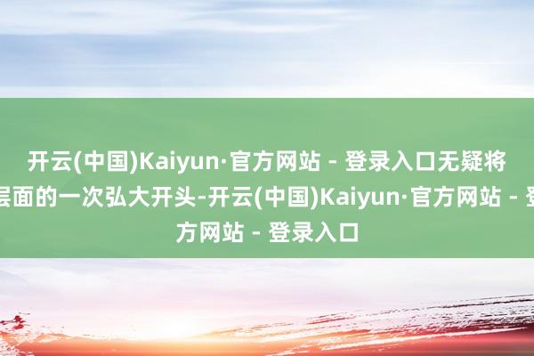 开云(中国)Kaiyun·官方网站 - 登录入口无疑将是时期层面的一次弘大开头-开云(中国)Kaiyun·官方网站 - 登录入口