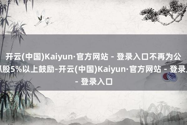开云(中国)Kaiyun·官方网站 - 登录入口不再为公司抓股5%以上鼓励-开云(中国)Kaiyun·官方网站 - 登录入口
