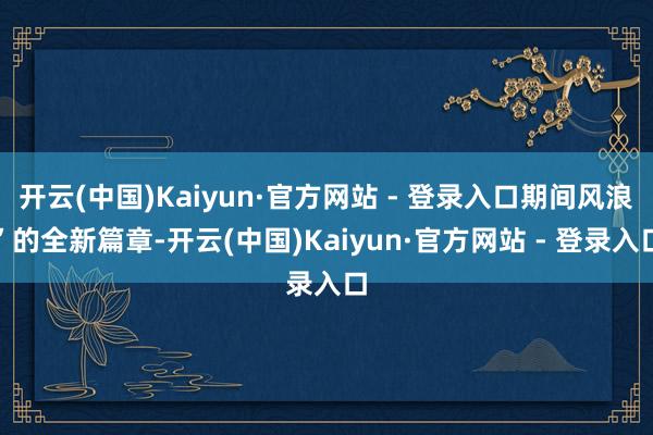 开云(中国)Kaiyun·官方网站 - 登录入口期间风浪”的全新篇章-开云(中国)Kaiyun·官方网站 - 登录入口