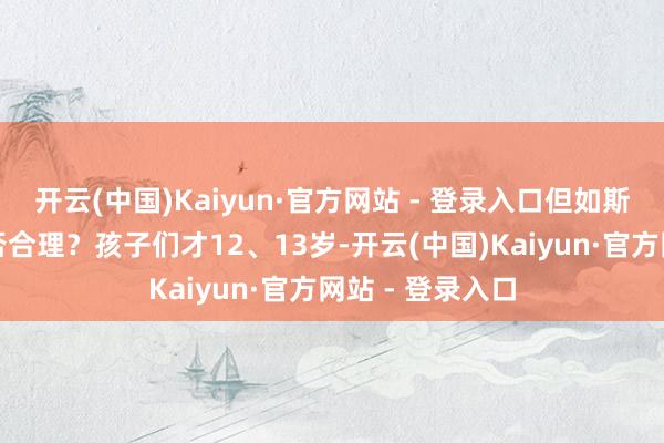 开云(中国)Kaiyun·官方网站 - 登录入口但如斯高额的用度是否合理？孩子们才12、13岁-开云(中国)Kaiyun·官方网站 - 登录入口